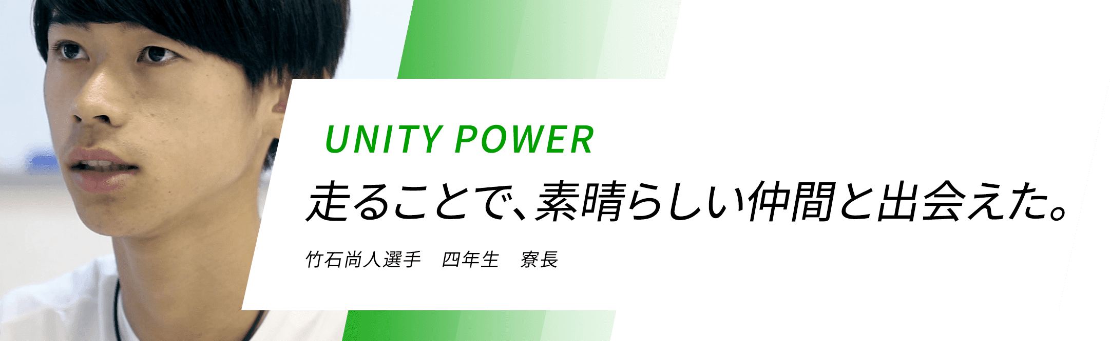 UNITY POWER 走ることで、素晴らしい仲間と出会えた。 竹石尚人選手 四年生 寮長