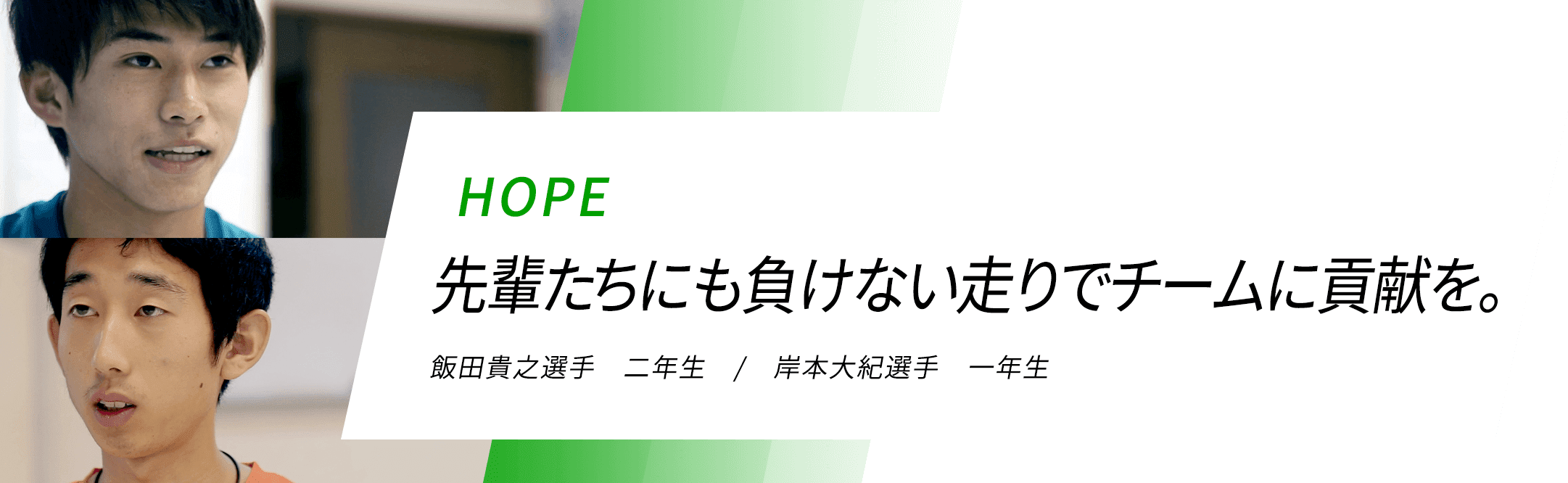 HOPE 先輩たちにも負けない走りでチームに貢献を。飯田貴之選手 二年生 / 岸本大紀選手 一年生