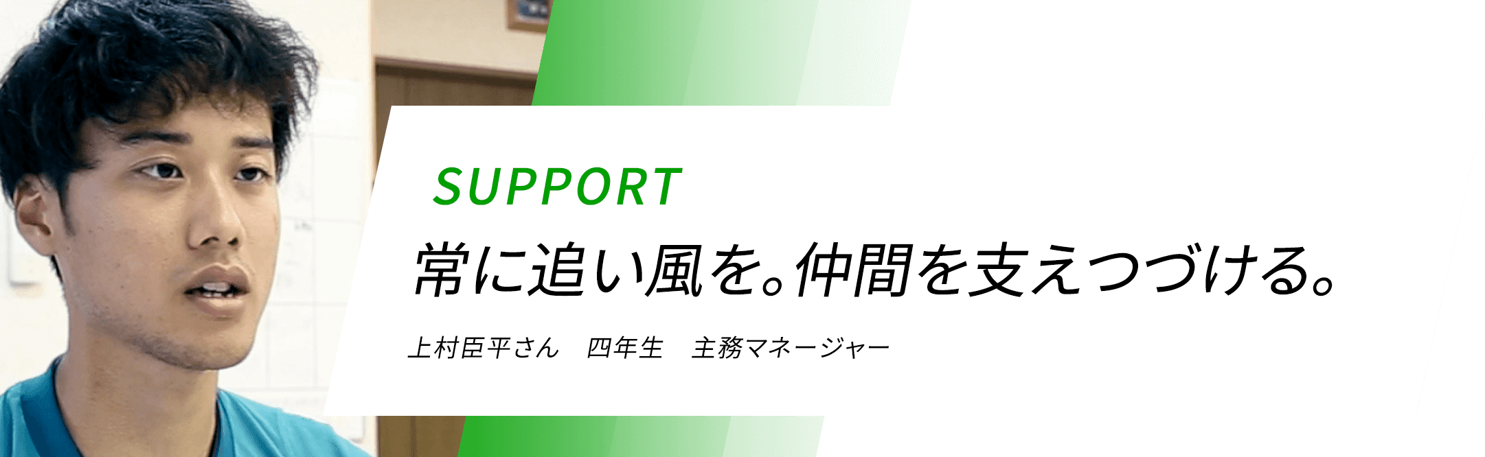 SUPPORT 常に追い風を。仲間を支えつづける。 上村臣平さん 四年生 主務マネージャー