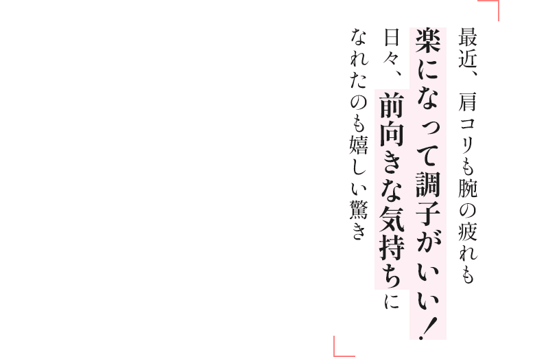 最近、肩コリも腕の疲れも楽になって調子がいい！日々、前向きな気持ちになれたのも嬉しい驚き